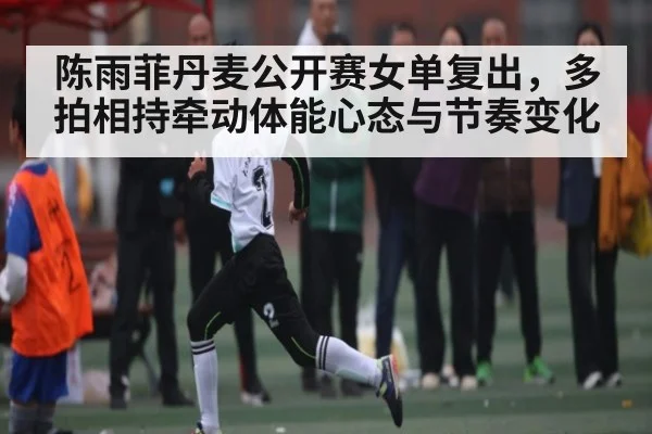 陈雨菲丹麦公开赛女单复出，多拍相持牵动体能心态与节奏变化